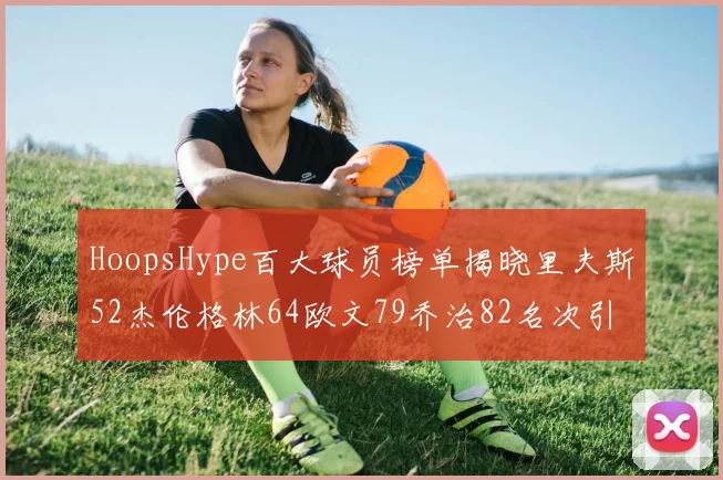 HoopsHype百大球员榜单揭晓里夫斯52杰伦格林64欧文79乔治82名次引关注