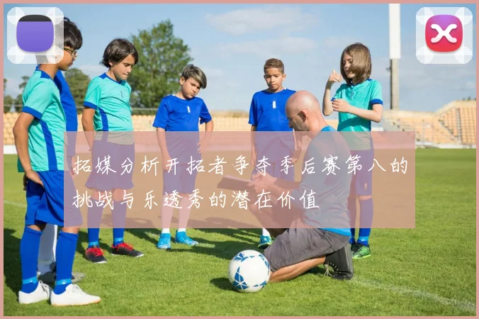 拓媒分析开拓者争夺季后赛第八的挑战与乐透秀的潜在价值