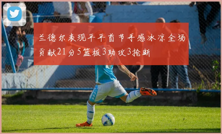 兰德尔表现平平首节手感冰凉全场贡献21分5篮板3助攻3抢断