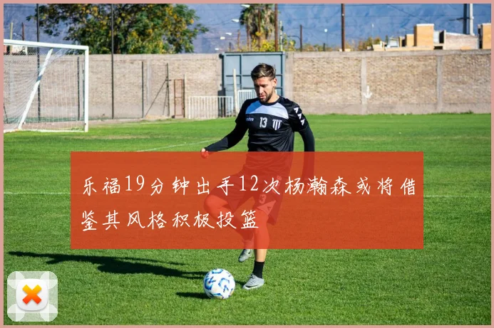 乐福19分钟出手12次杨瀚森或将借鉴其风格积极投篮