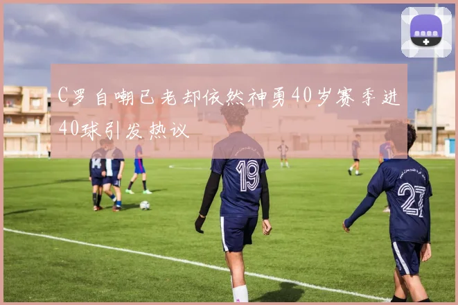 C罗自嘲已老却依然神勇40岁赛季进40球引发热议