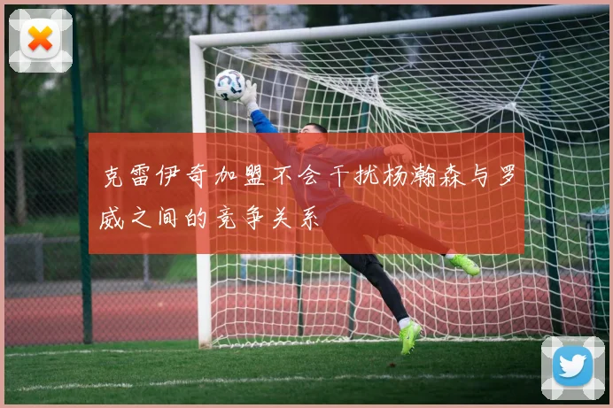 克雷伊奇加盟不会干扰杨瀚森与罗威之间的竞争关系