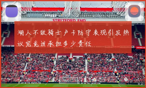 湖人不敌骑士卢卡防守表现引发热议究竟该承担多少责任
