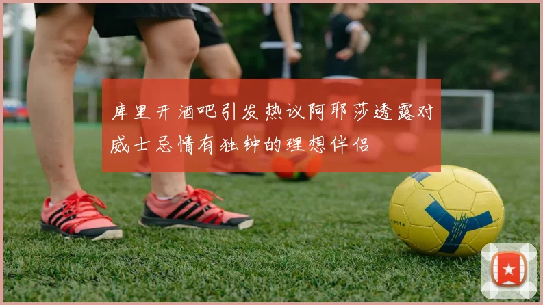 库里开酒吧引发热议阿耶莎透露对威士忌情有独钟的理想伴侣