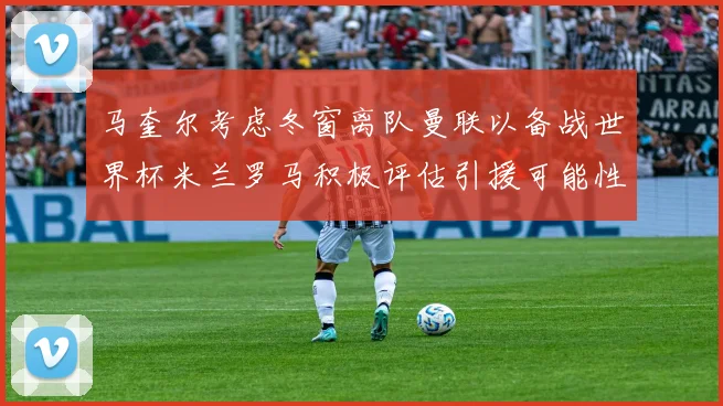 马奎尔考虑冬窗离队曼联以备战世界杯米兰罗马积极评估引援可能性