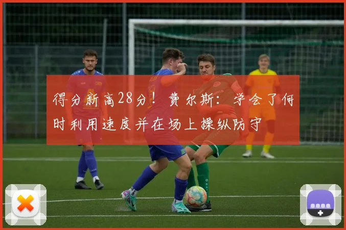 得分新高28分！费尔斯：学会了何时利用速度并在场上操纵防守