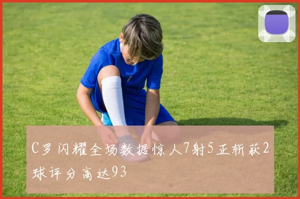 C罗闪耀全场数据惊人7射5正斩获2球评分高达93