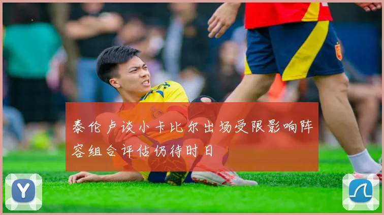 泰伦卢谈小卡比尔出场受限影响阵容组合评估仍待时日