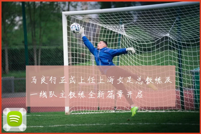 马良行正式上任上海女足总教练及一线队主教练全新篇章开启