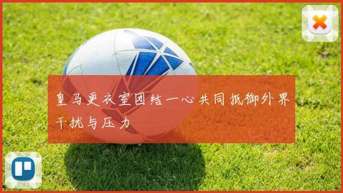 皇马更衣室团结一心共同抵御外界干扰与压力
