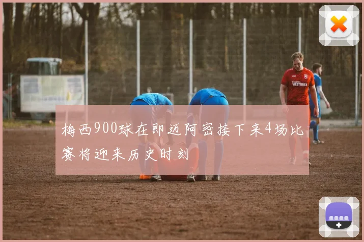梅西900球在即迈阿密接下来4场比赛将迎来历史时刻