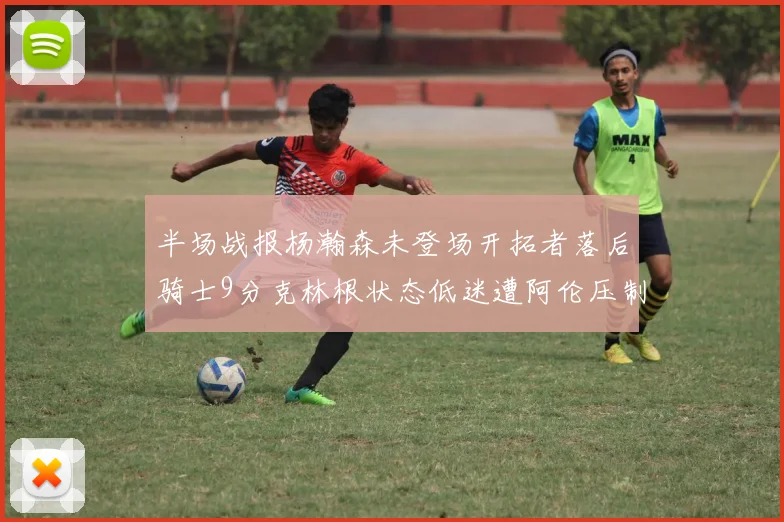 半场战报杨瀚森未登场开拓者落后骑士9分克林根状态低迷遭阿伦压制