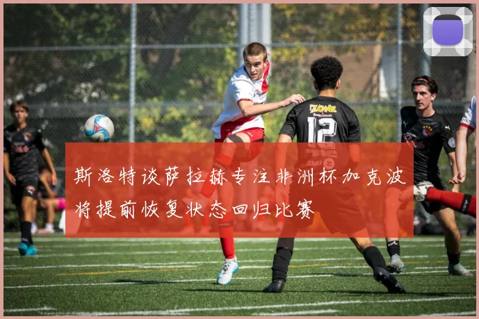 斯洛特谈萨拉赫专注非洲杯加克波将提前恢复状态回归比赛