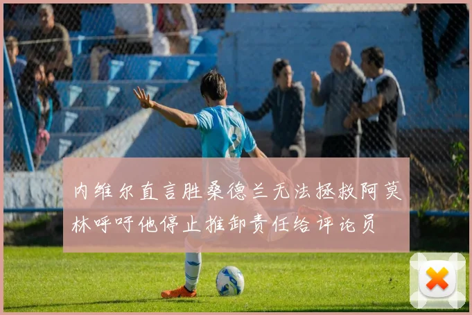 内维尔直言胜桑德兰无法拯救阿莫林呼吁他停止推卸责任给评论员