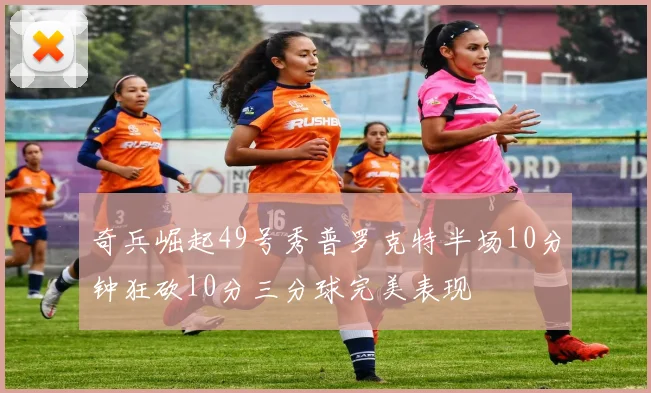 奇兵崛起49号秀普罗克特半场10分钟狂砍10分三分球完美表现