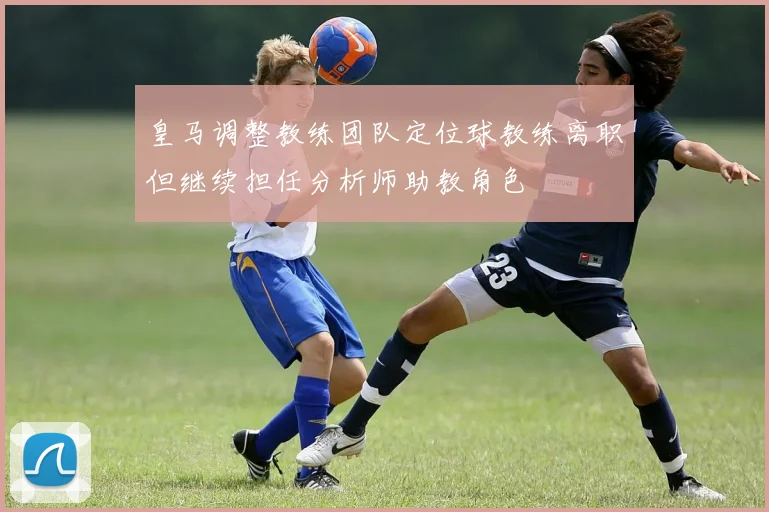 皇马调整教练团队定位球教练离职但继续担任分析师助教角色