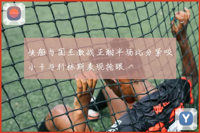 快船与国王激战正酣半场比分紧咬小卡与科林斯表现抢眼