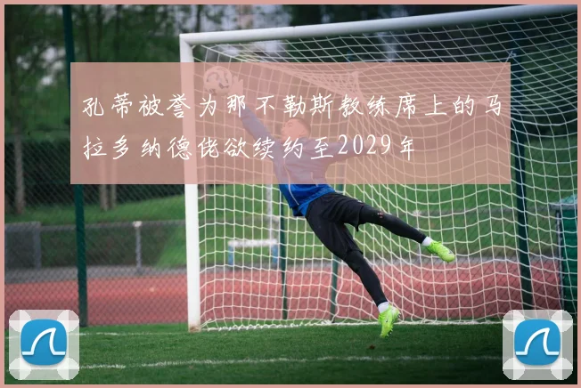 孔蒂被誉为那不勒斯教练席上的马拉多纳德佬欲续约至2029年