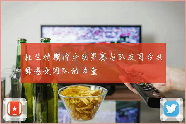 杜兰特期待全明星赛与队友同台共舞感受团队的力量