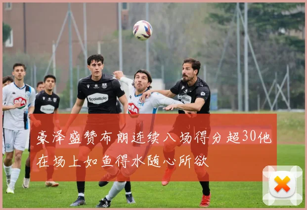 豪泽盛赞布朗连续八场得分超30他在场上如鱼得水随心所欲