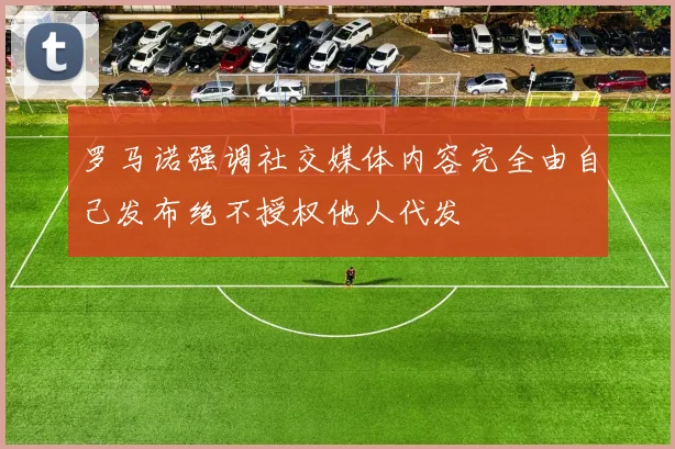罗马诺强调社交媒体内容完全由自己发布绝不授权他人代发