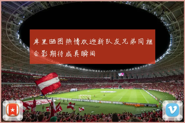 库里晒图热情欢迎新队友兄弟同框合影期待成真瞬间
