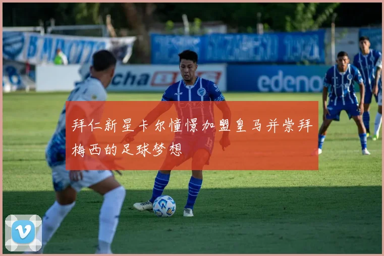 拜仁新星卡尔憧憬加盟皇马并崇拜梅西的足球梦想