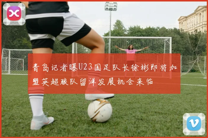 青岛记者曝U23国足队长徐彬即将加盟英超狼队留洋发展机会来临