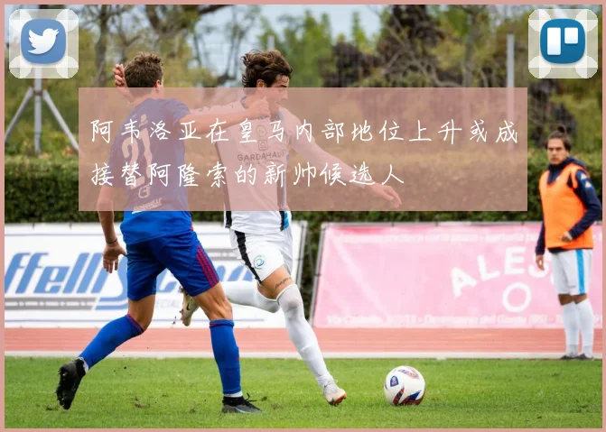 阿韦洛亚在皇马内部地位上升或成接替阿隆索的新帅候选人