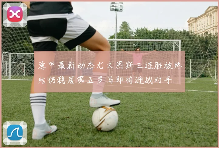 意甲最新动态尤文图斯三连胜被终结仍稳居第五罗马即将迎战对手