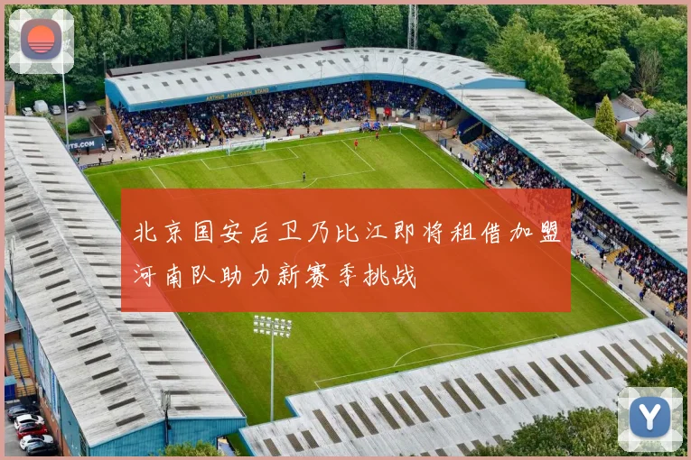 北京国安后卫乃比江即将租借加盟河南队助力新赛季挑战