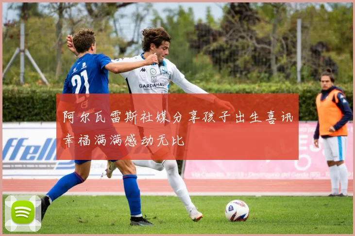 阿尔瓦雷斯社媒分享孩子出生喜讯幸福满满感动无比
