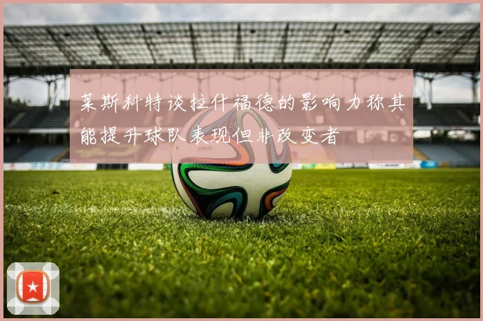 莱斯科特谈拉什福德的影响力称其能提升球队表现但非改变者