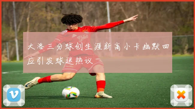 大洛三分球创生涯新高小卡幽默回应引发球迷热议