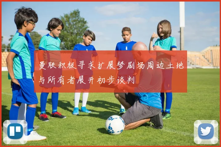 曼联积极寻求扩展梦剧场周边土地与所有者展开初步谈判