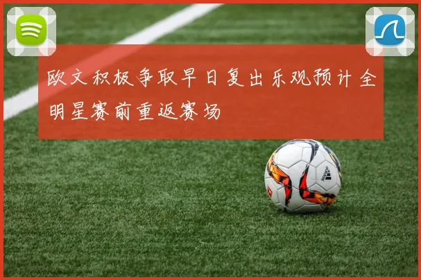 欧文积极争取早日复出乐观预计全明星赛前重返赛场