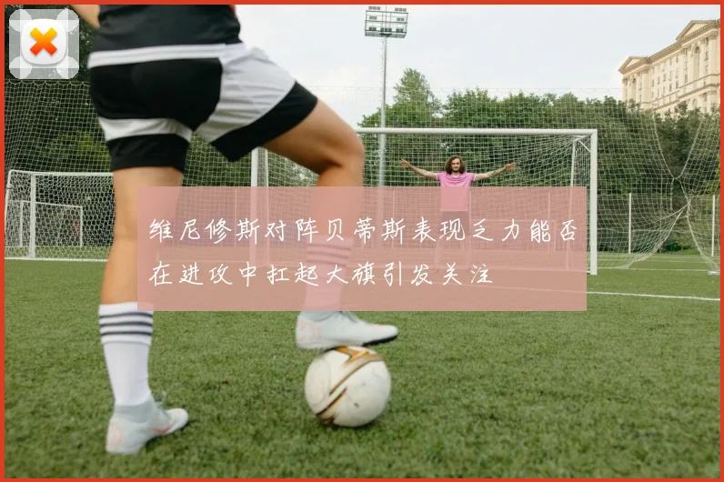 维尼修斯对阵贝蒂斯表现乏力能否在进攻中扛起大旗引发关注
