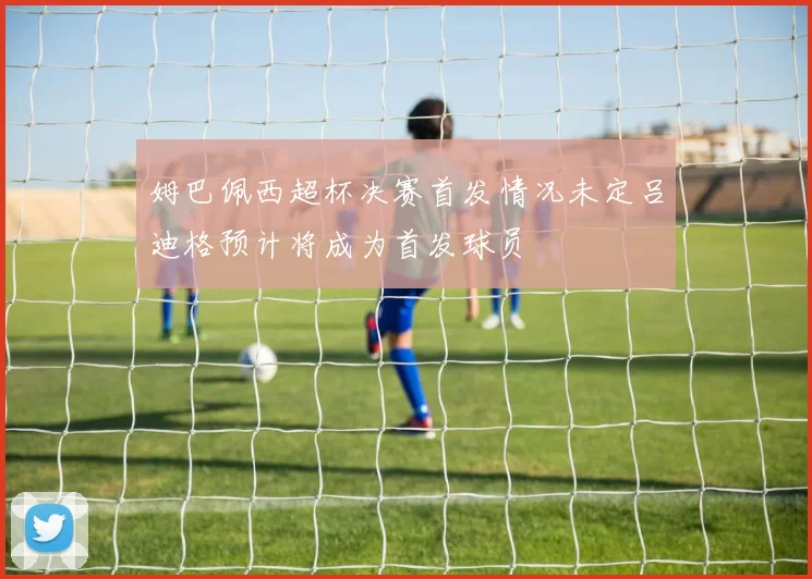 姆巴佩西超杯决赛首发情况未定吕迪格预计将成为首发球员